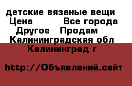 детские вязаные вещи › Цена ­ 500 - Все города Другое » Продам   . Калининградская обл.,Калининград г.